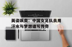 jiannianhui 手机 app-英姿飒爽：中国女足队员用汗水与梦想谱写传奇
